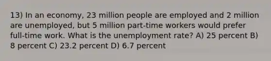 13) In an economy, 23 million people are employed and 2 million are unemployed, but 5 million part-time workers would prefer full-time work. What is the <a href='https://www.questionai.com/knowledge/kh7PJ5HsOk-unemployment-rate' class='anchor-knowledge'>unemployment rate</a>? A) 25 percent B) 8 percent C) 23.2 percent D) 6.7 percent