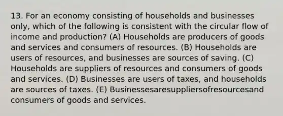 13. For an economy consisting of households and businesses only, which of the following is consistent with the circular flow of income and production? (A) Households are producers of goods and services and consumers of resources. (B) Households are users of resources, and businesses are sources of saving. (C) Households are suppliers of resources and consumers of goods and services. (D) Businesses are users of taxes, and households are sources of taxes. (E) Businessesaresuppliersofresourcesand consumers of goods and services.