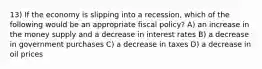 13) If the economy is slipping into a recession, which of the following would be an appropriate fiscal policy? A) an increase in the money supply and a decrease in interest rates B) a decrease in government purchases C) a decrease in taxes D) a decrease in oil prices