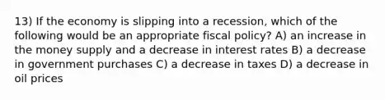 13) If the economy is slipping into a recession, which of the following would be an appropriate fiscal policy? A) an increase in the money supply and a decrease in interest rates B) a decrease in government purchases C) a decrease in taxes D) a decrease in oil prices