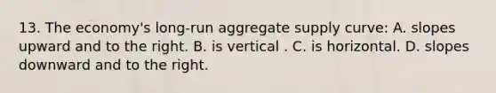 13. The economy's long-run aggregate supply curve: A. slopes upward and to the right. B. is vertical . C. is horizontal. D. slopes downward and to the right.