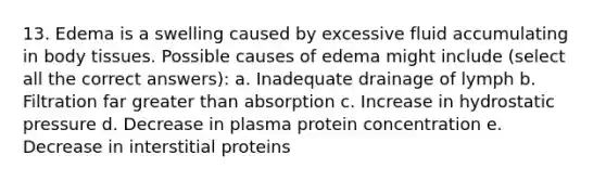 13. Edema is a swelling caused by excessive fluid accumulating in body tissues. Possible causes of edema might include (select all the correct answers): a. Inadequate drainage of lymph b. Filtration far greater than absorption c. Increase in hydrostatic pressure d. Decrease in plasma protein concentration e. Decrease in interstitial proteins