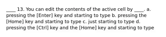 ____ 13. You can edit the contents of the active cell by ____. a. pressing the [Enter] key and starting to type b. pressing the [Home] key and starting to type c. just starting to type d. pressing the [Ctrl] key and the [Home] key and starting to type