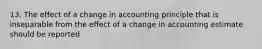 13. The effect of a change in accounting principle that is inseparable from the effect of a change in accounting estimate should be reported