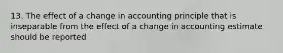 13. The effect of a change in accounting principle that is inseparable from the effect of a change in accounting estimate should be reported