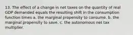 13. The effect of a change in net taxes on the quantity of real GDP demanded equals the resulting shift in the consumption function times a. the marginal propensity to consume. b. the marginal propensity to save. c. the autonomous net tax multiplier.