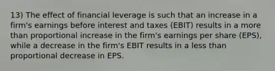 13) The effect of financial leverage is such that an increase in a firm's earnings before interest and taxes (EBIT) results in a <a href='https://www.questionai.com/knowledge/keWHlEPx42-more-than' class='anchor-knowledge'>more than</a> proportional increase in the firm's earnings per share (EPS), while a decrease in the firm's EBIT results in a <a href='https://www.questionai.com/knowledge/k7BtlYpAMX-less-than' class='anchor-knowledge'>less than</a> proportional decrease in EPS.