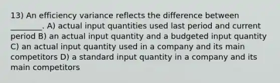 13) An efficiency variance reflects the difference between ________. A) actual input quantities used last period and current period B) an actual input quantity and a budgeted input quantity C) an actual input quantity used in a company and its main competitors D) a standard input quantity in a company and its main competitors