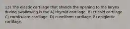 13) The elastic cartilage that shields the opening to the larynx during swallowing is the A) thyroid cartilage. B) cricoid cartilage. C) corniculate cartilage. D) cuneiform cartilage. E) epiglottic cartilage.