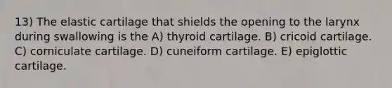 13) The elastic cartilage that shields the opening to the larynx during swallowing is the A) thyroid cartilage. B) cricoid cartilage. C) corniculate cartilage. D) cuneiform cartilage. E) epiglottic cartilage.