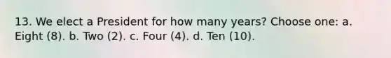 13. We elect a President for how many years? Choose one: a. Eight (8). b. Two (2). c. Four (4). d. Ten (10).