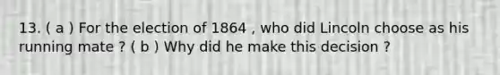 13. ( a ) For the election of 1864 , who did Lincoln choose as his running mate ? ( b ) Why did he make this decision ?