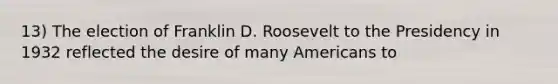 13) The election of Franklin D. Roosevelt to the Presidency in 1932 reflected the desire of many Americans to