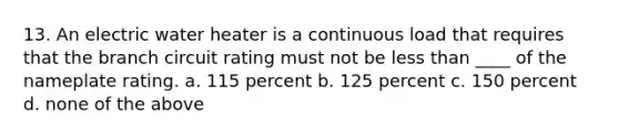 13. An electric water heater is a continuous load that requires that the branch circuit rating must not be <a href='https://www.questionai.com/knowledge/k7BtlYpAMX-less-than' class='anchor-knowledge'>less than</a> ____ of the nameplate rating. a. 115 percent b. 125 percent c. 150 percent d. none of the above