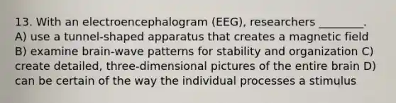 13. With an electroencephalogram (EEG), researchers ________. A) use a tunnel-shaped apparatus that creates a magnetic field B) examine brain-wave patterns for stability and organization C) create detailed, three-dimensional pictures of the entire brain D) can be certain of the way the individual processes a stimulus