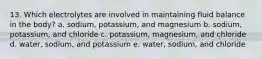 13. Which electrolytes are involved in maintaining fluid balance in the body? a. sodium, potassium, and magnesium b. sodium, potassium, and chloride c. potassium, magnesium, and chloride d. water, sodium, and potassium e. water, sodium, and chloride