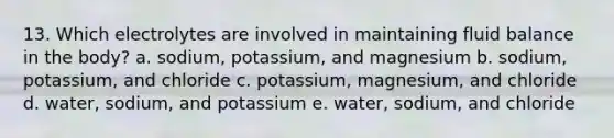 13. Which electrolytes are involved in maintaining fluid balance in the body? a. sodium, potassium, and magnesium b. sodium, potassium, and chloride c. potassium, magnesium, and chloride d. water, sodium, and potassium e. water, sodium, and chloride