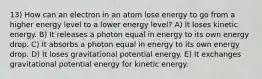 13) How can an electron in an atom lose energy to go from a higher energy level to a lower energy level? A) It loses kinetic energy. B) It releases a photon equal in energy to its own energy drop. C) It absorbs a photon equal in energy to its own energy drop. D) It loses gravitational potential energy. E) It exchanges gravitational potential energy for kinetic energy.