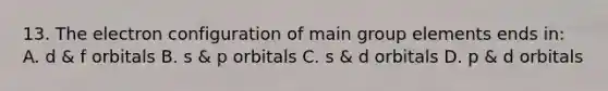 13. The electron configuration of main group elements ends in: A. d & f orbitals B. s & p orbitals C. s & d orbitals D. p & d orbitals