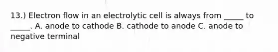 13.) Electron flow in an electrolytic cell is always from _____ to _____. A. anode to cathode B. cathode to anode C. anode to negative terminal