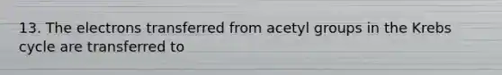 13. The electrons transferred from acetyl groups in the Krebs cycle are transferred to
