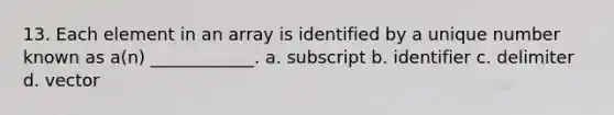 13. Each element in an array is identified by a unique number known as a(n) ____________. a. subscript b. identifier c. delimiter d. vector