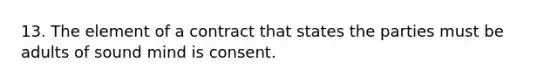 13. The element of a contract that states the parties must be adults of sound mind is consent.