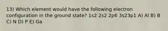 13) Which element would have the following electron configuration in the ground state? 1s2 2s2 2p6 3s23p1 A) Al B) B C) N D) P E) Ga