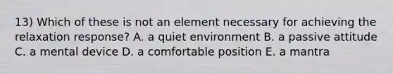 13) Which of these is not an element necessary for achieving the relaxation response? A. a quiet environment B. a passive attitude C. a mental device D. a comfortable position E. a mantra