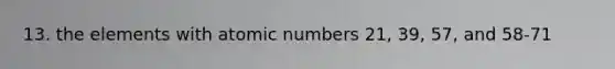 13. the elements with atomic numbers 21, 39, 57, and 58-71