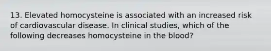 13. Elevated homocysteine is associated with an increased risk of cardiovascular disease. In clinical studies, which of the following decreases homocysteine in the blood?