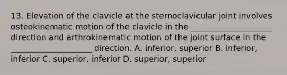 13. Elevation of the clavicle at the sternoclavicular joint involves osteokinematic motion of the clavicle in the ____________________ direction and arthrokinematic motion of the joint surface in the ____________________ direction. A. inferior, superior B. inferior, inferior C. superior, inferior D. superior, superior