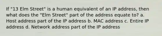 If "13 Elm Street" is a human equivalent of an IP address, then what does the "Elm Street" part of the address equate to? a. Host address part of the IP address b. MAC address c. Entire IP address d. Network address part of the IP address