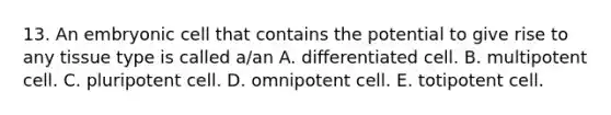 13. An embryonic cell that contains the potential to give rise to any tissue type is called a/an A. differentiated cell. B. multipotent cell. C. pluripotent cell. D. omnipotent cell. E. totipotent cell.