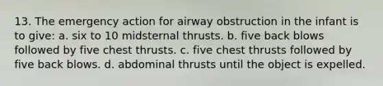 13. The emergency action for airway obstruction in the infant is to give: a. six to 10 midsternal thrusts. b. five back blows followed by five chest thrusts. c. five chest thrusts followed by five back blows. d. abdominal thrusts until the object is expelled.