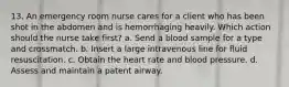 13. An emergency room nurse cares for a client who has been shot in the abdomen and is hemorrhaging heavily. Which action should the nurse take first? a. Send a blood sample for a type and crossmatch. b. Insert a large intravenous line for fluid resuscitation. c. Obtain the heart rate and blood pressure. d. Assess and maintain a patent airway.