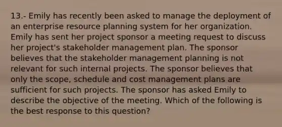 13.- Emily has recently been asked to manage the deployment of an enterprise resource planning system for her organization. Emily has sent her project sponsor a meeting request to discuss her project's stakeholder management plan. The sponsor believes that the stakeholder management planning is not relevant for such internal projects. The sponsor believes that only the scope, schedule and cost management plans are sufficient for such projects. The sponsor has asked Emily to describe the objective of the meeting. Which of the following is the best response to this question?