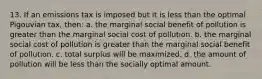 13. If an emissions tax is imposed but it is less than the optimal Pigouvian tax, then: a. the marginal social benefit of pollution is greater than the marginal social cost of pollution. b. the marginal social cost of pollution is greater than the marginal social benefit of pollution. c. total surplus will be maximized. d. the amount of pollution will be less than the socially optimal amount.