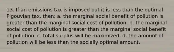 13. If an emissions tax is imposed but it is less than the optimal Pigouvian tax, then: a. the marginal social benefit of pollution is greater than the marginal social cost of pollution. b. the marginal social cost of pollution is greater than the marginal social benefit of pollution. c. total surplus will be maximized. d. the amount of pollution will be less than the socially optimal amount.