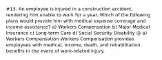 #13. An employee is injured in a construction accident, rendering him unable to work for a year. Which of the following plans would provide him with medical expense coverage and income assistance? a) Workers Compensation b) Major Medical Insurance c) Long-term Care d) Social Security Disability @ a) Workers Compensation Workers Compensation provides employees with medical, income, death, and rehabilitation benefits in the event of work-related injury.