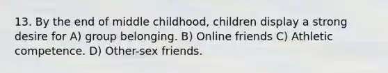 13. By the end of middle childhood, children display a strong desire for A) group belonging. B) Online friends C) Athletic competence. D) Other-sex friends.