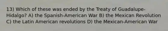 13) Which of these was ended by the Treaty of Guadalupe-Hidalgo? A) the Spanish-American War B) the Mexican Revolution C) the Latin American revolutions D) the Mexican-American War