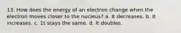 13. How does the energy of an electron change when the electron moves closer to the nucleus? a. It decreases. b. It increases. c. 1t stays the same. d. It doubles.