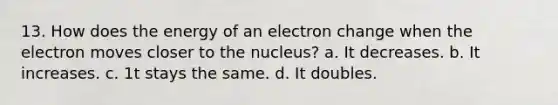 13. How does the energy of an electron change when the electron moves closer to the nucleus? a. It decreases. b. It increases. c. 1t stays the same. d. It doubles.