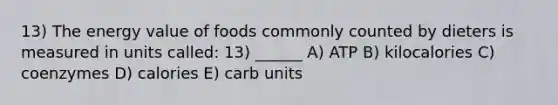 13) The energy value of foods commonly counted by dieters is measured in units called: 13) ______ A) ATP B) kilocalories C) coenzymes D) calories E) carb units