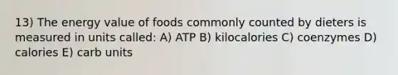 13) The energy value of foods commonly counted by dieters is measured in units called: A) ATP B) kilocalories C) coenzymes D) calories E) carb units