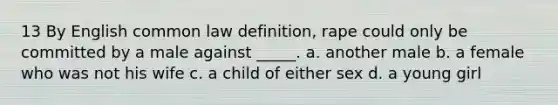 13 By English common law definition, rape could only be committed by a male against _____. a. another male b. a female who was not his wife c. a child of either sex d. a young girl