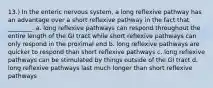 13.) In the enteric nervous system, a long reflexive pathway has an advantage over a short reflexive pathway in the fact that ________. a. long reflexive pathways can respond throughout the entire length of the GI tract while short reflexive pathways can only respond in the proximal end b. long reflexive pathways are quicker to respond than short reflexive pathways c. long reflexive pathways can be stimulated by things outside of the GI tract d. long reflexive pathways last much longer than short reflexive pathways