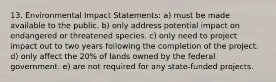 13. Environmental Impact Statements: a) must be made available to the public. b) only address potential impact on endangered or threatened species. c) only need to project impact out to two years following the completion of the project. d) only affect the 20% of lands owned by the federal government. e) are not required for any state-funded projects.