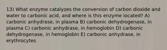 13) What enzyme catalyzes the conversion of carbon dioxide and water to carbonic acid, and where is this enzyme located? A) carbonic anhydrase, in plasma B) carbonic dehydrogenase, in plasma C) carbonic anhydrase, in hemoglobin D) carbonic dehydrogenase, in hemoglobin E) carbonic anhydrase, in erythrocytes